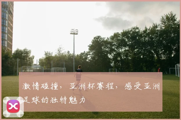 激情碰撞，亚洲杯赛程，感受亚洲足球的独特魅力