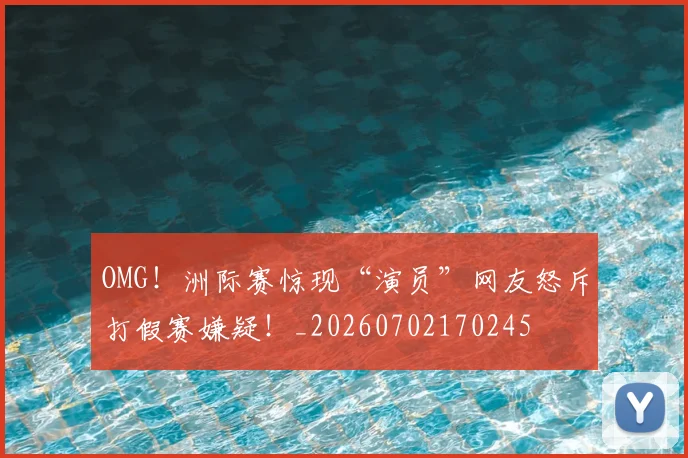 OMG！洲际赛惊现“演员”网友怒斥打假赛嫌疑！_20260702170245