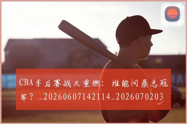 CBA季后赛战火重燃：谁能问鼎总冠军？_20260607142114_20260702035824