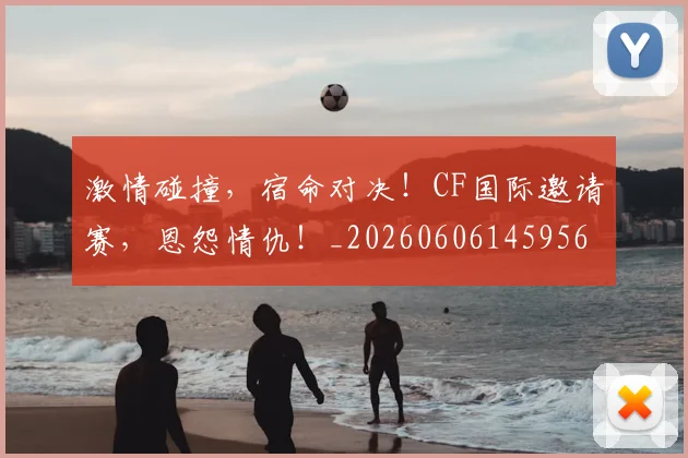 激情碰撞，宿命对决！CF国际邀请赛，恩怨情仇！_20260606145956