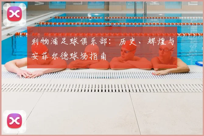 利物浦足球俱乐部：历史、辉煌与安菲尔德球场指南