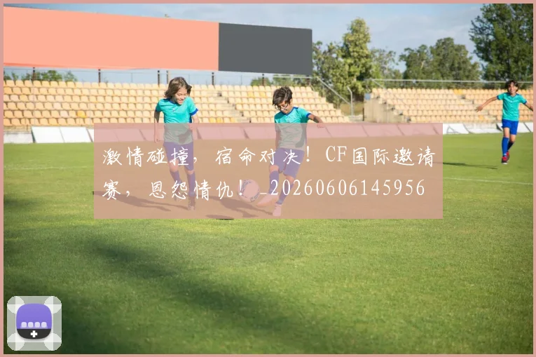 激情碰撞，宿命对决！CF国际邀请赛，恩怨情仇！_20260606145956