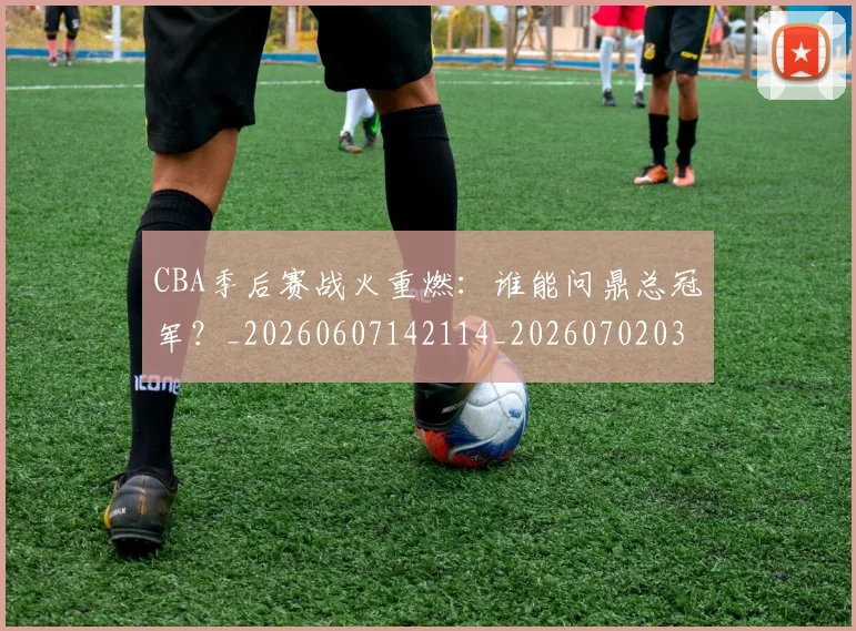 CBA季后赛战火重燃：谁能问鼎总冠军？_20260607142114_20260702035824